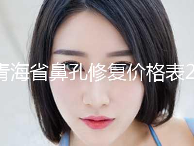 青海省鼻孔修复价格表2024来了-青海省鼻孔修复整形价格要多少呢